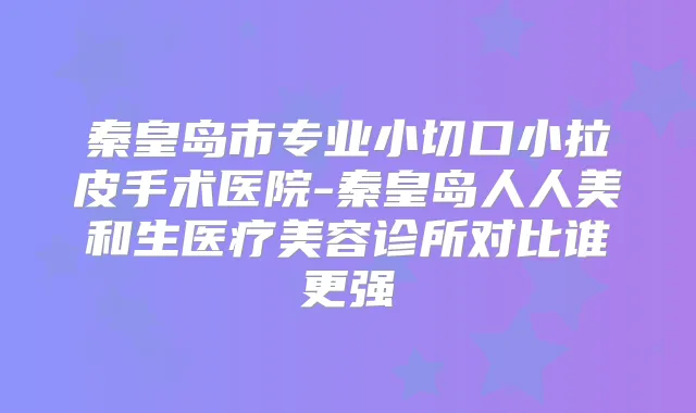 秦皇岛市专业小切口小拉皮手术医院-秦皇岛人人美和生医疗美容诊所对比谁更强