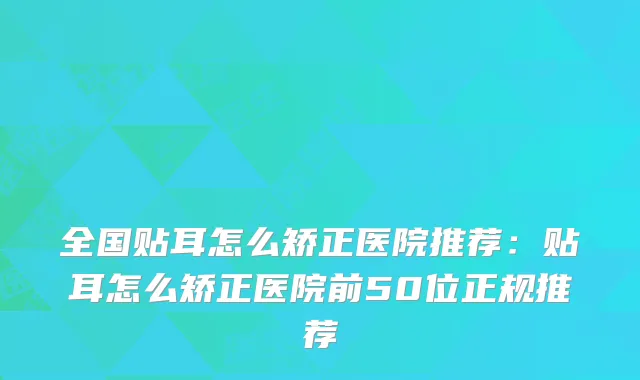 全国贴耳怎么矫正医院推荐：贴耳怎么矫正医院前50位正规推荐