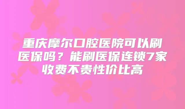 重庆摩尔口腔医院可以刷医保吗？能刷医保连锁7家收费不贵性价比高