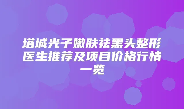 塔城光子嫩肤祛黑头整形医生推荐及项目价格行情一览