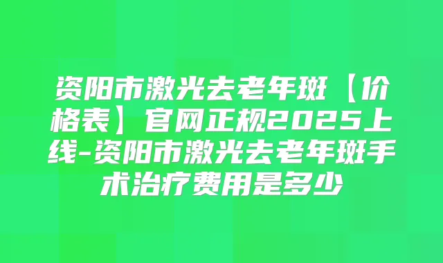 资阳市激光去老年斑【价格表】官网正规2025上线-资阳市激光去老年斑手术费用是多少