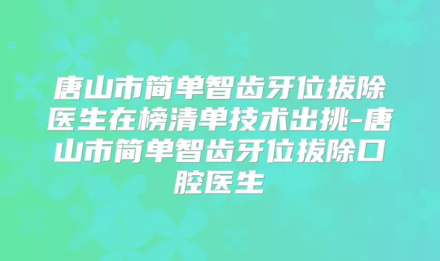 唐山市简单智齿牙位拔除医生在榜清单技术出挑-唐山市简单智齿牙位拔除口腔医生