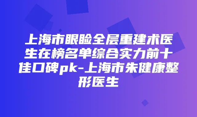 上海市眼睑全层重建术医生在榜名单综合实力前十佳口碑pk-上海市朱健康整形医生