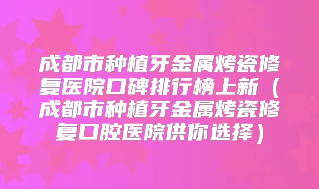 成都市种植牙金属烤瓷修复医院口碑排行榜上新（成都市种植牙金属烤瓷修复口腔医院供你选择）