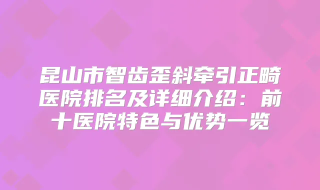昆山市智齿歪斜牵引正畸医院排名及详细介绍:前十医院特色与优势一览