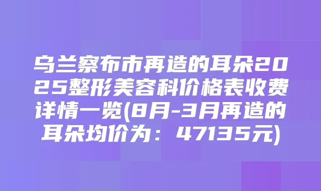 乌兰察布市再造的耳朵2025整形美容科价格表收费详情一览(8月-3月再造的耳朵均价为:47135元)