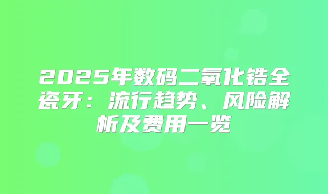 2025年数码二氧化锆全瓷牙：流行趋势、风险解析及费用一览