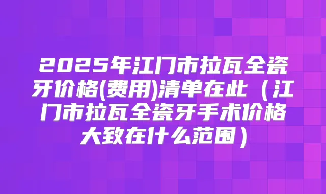 2025年江门市拉瓦全瓷牙价格(费用)清单在此（江门市拉瓦全瓷牙手术价格大致在什么范围）