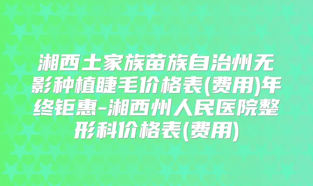 湘西土家族苗族自治州无影种植睫毛价格表(费用)年终钜惠-湘西州人民医院整形科价格表(费用)