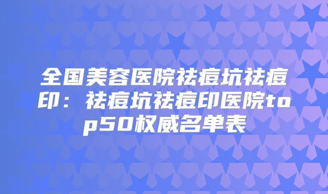 全国美容医院祛痘坑祛痘印:祛痘坑祛痘印医院top50名单表