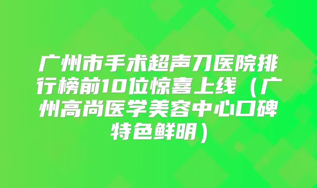 广州市手术超声刀医院排行榜前10位惊喜上线(广州高尚医学美容中心口碑特色鲜明)