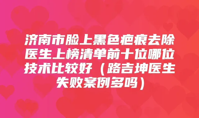 济南市脸上黑色疤痕去除医生上榜清单前十位哪位技术比较好（路吉坤医生失败案例多吗）