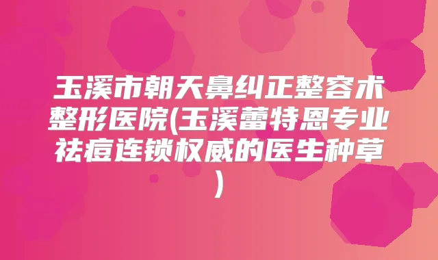 玉溪市朝天鼻纠正整容术整形医院(玉溪蕾特恩专业祛痘连锁的医生种草)