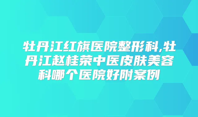 牡丹江红旗医院整形科,牡丹江赵桂荣中医皮肤美容科哪个医院好附案例
