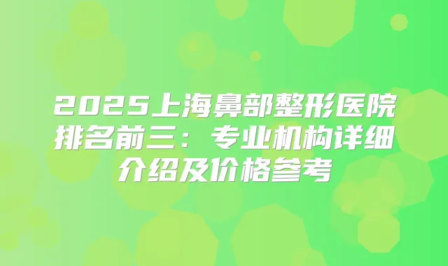 2025上海鼻部整形医院排名前三:专业机构详细介绍及价格参考