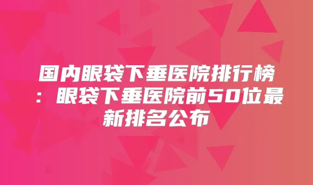 国内眼袋下垂医院排行榜：眼袋下垂医院前50位新排名公布