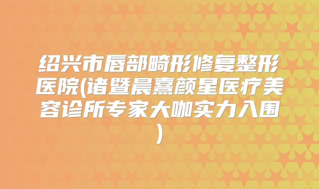 绍兴市唇部畸形修复整形医院(诸暨晨熹颜星医疗美容诊所专家大咖实力入围)
