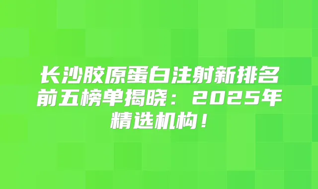 长沙胶原蛋白注射新排名前五榜单揭晓：2025年精选机构！