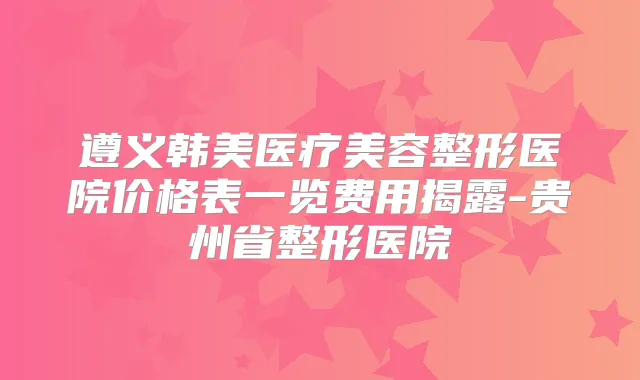 遵义韩美医疗美容整形医院价格表一览费用揭露-贵州省整形医院