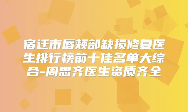宿迁市唇颊部缺损修复医生排行榜前十佳名单大综合-周思齐医生资质齐全