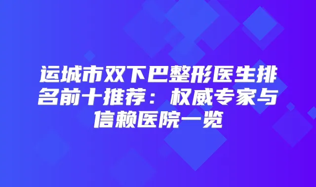 运城市双下巴整形医生排名前十推荐：专家与信赖医院一览