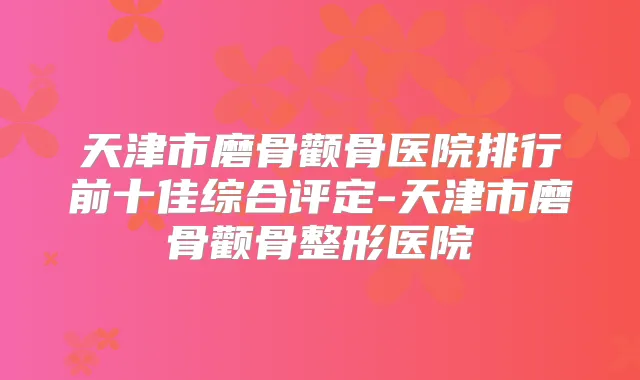 天津市磨骨颧骨医院排行前十佳综合评定-天津市磨骨颧骨整形医院