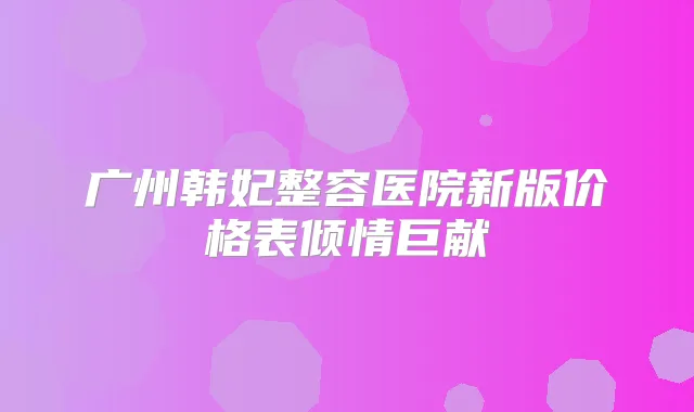 广州韩妃整容医院新版价格表倾情巨献