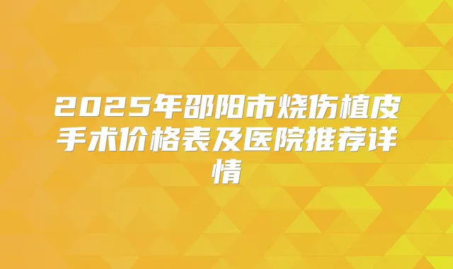 2025年邵阳市烧伤植皮手术价格表及医院推荐详情