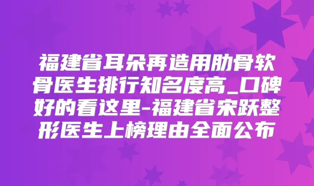 福建省耳朵再造用肋骨软骨医生排行知名度高_口碑好的看这里-福建省宋跃整形医生上榜理由全面公布