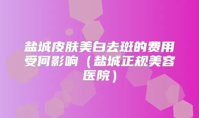 盐城皮肤美白去斑的费用受何影响（盐城正规美容医院）