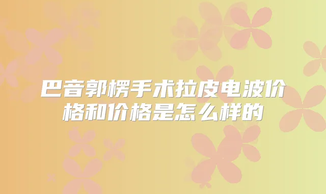 巴音郭楞手术拉皮电波价格和价格是怎么样的