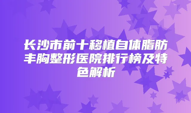 长沙市前十移植自体脂肪丰胸整形医院排行榜及特色解析