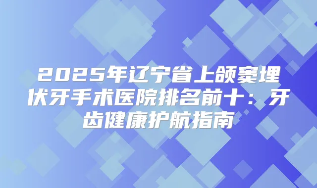 2025年辽宁省上颌窦埋伏牙手术医院排名前十：牙齿健康护航指南