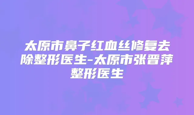 太原市鼻子红血丝修复去除整形医生-太原市张晋萍整形医生