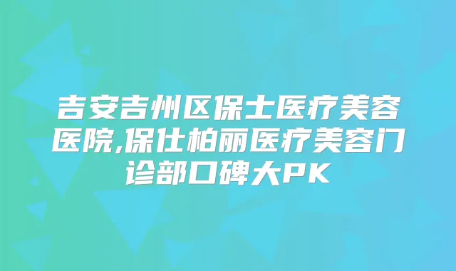 吉安吉州区保士医疗美容医院,保仕柏丽医疗美容门诊部口碑大PK
