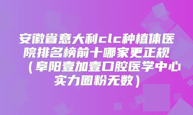 安徽省意大利clc种植体医院排名榜前十哪家更正规(阜阳壹加壹口腔医学中心实力圈粉无数)