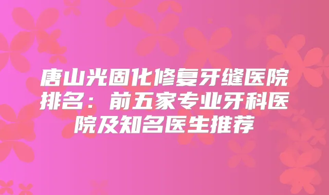 唐山光固化修复牙缝医院排名：前五家专业牙科医院及知名医生推荐