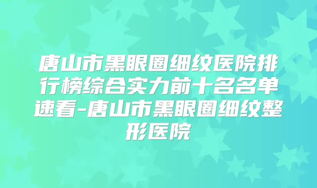 唐山市黑眼圈细纹医院排行榜综合实力前十名名单速看-唐山市黑眼圈细纹整形医院