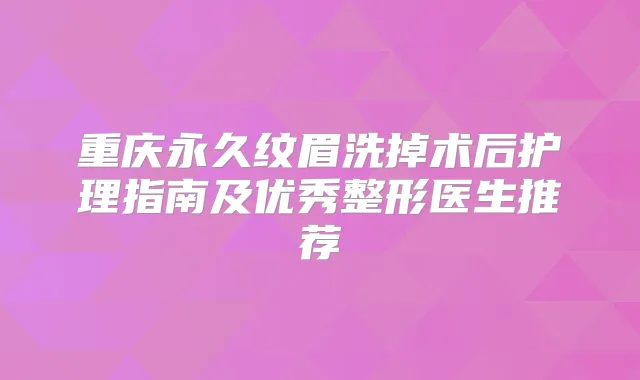 重庆永久纹眉洗掉术后护理指南及优秀整形医生推荐