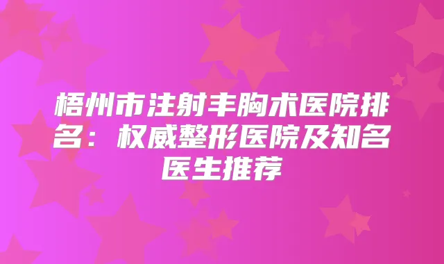 梧州市注射丰胸术医院排名:整形医院及知名医生推荐