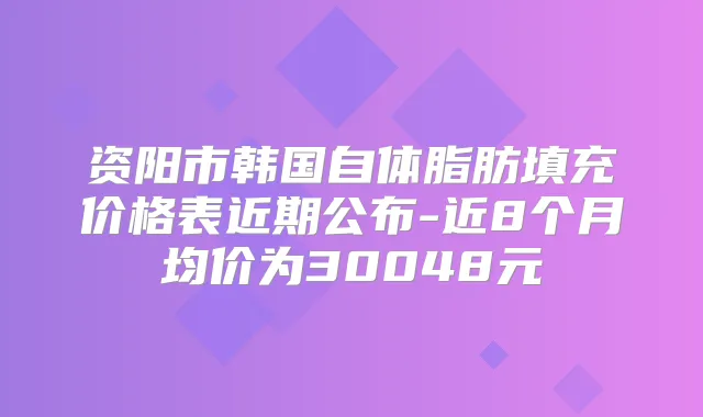 资阳市韩国自体脂肪填充价格表近期公布-近8个月均价为30048元