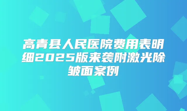 高青县人民医院费用表明细2025版来袭附激光除皱面案例