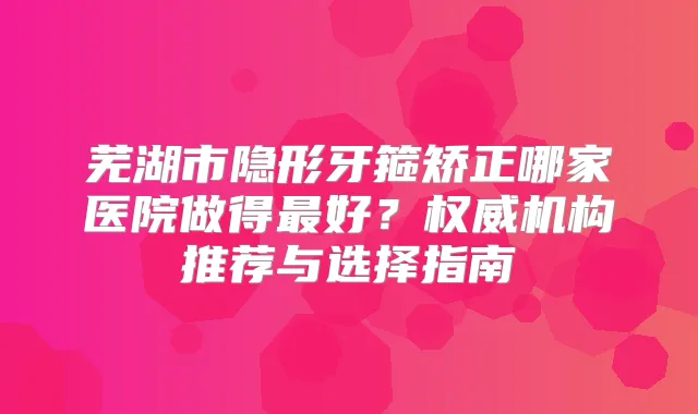 芜湖市隐形牙箍矫正哪家医院做得好？机构推荐与选择指南