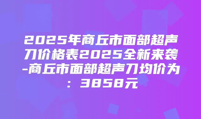 2025年商丘市面部超声刀价格表2025全新来袭-商丘市面部超声刀均价为：3858元