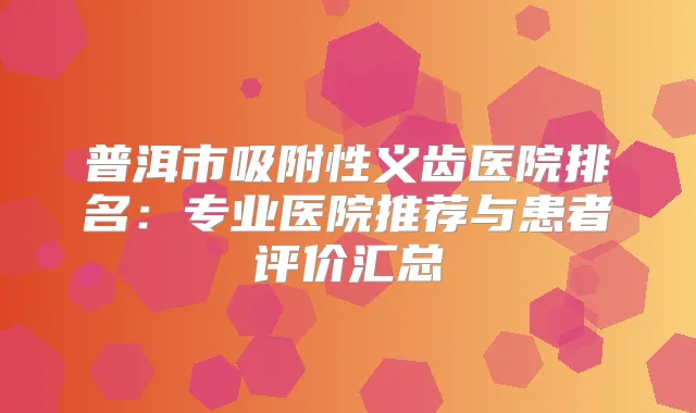 普洱市吸附性义齿医院排名:专业医院推荐与患者评价汇总