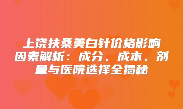 上饶扶桑美白针价格影响因素解析:成分、成本、剂量与医院选择全揭秘