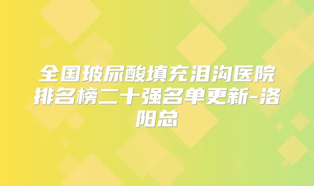 全国玻尿酸填充泪沟医院排名榜二十强名单更新-洛阳总