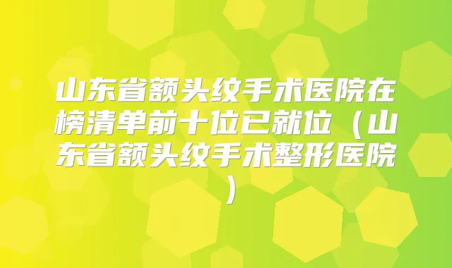 山东省额头纹手术医院在榜清单前十位已就位（山东省额头纹手术整形医院）