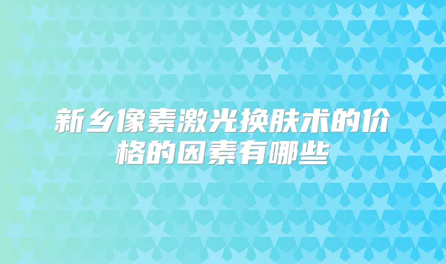 新乡像素激光换肤术的价格的因素有哪些