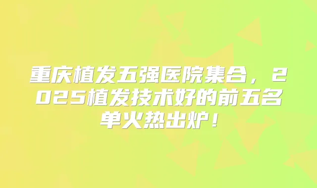 重庆植发五强医院集合,2025植发技术好的前五名单火热出炉!